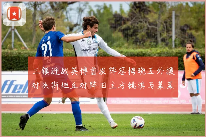 三镇迎战英博首发阵容揭晓五外援对决斯坦丘对阵旧主方镜淇马莱莱先发出战