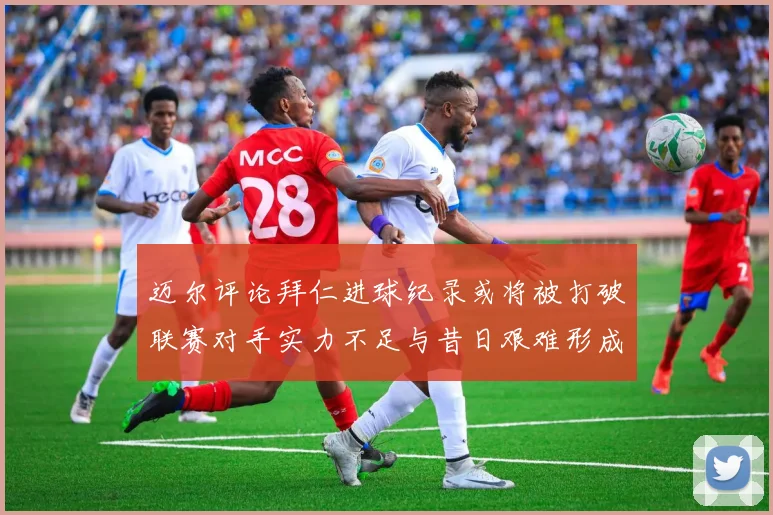 迈尔评论拜仁进球纪录或将被打破联赛对手实力不足与昔日艰难形成鲜明对比