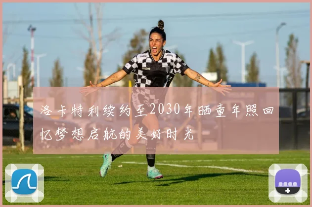 洛卡特利续约至2030年晒童年照回忆梦想启航的美好时光