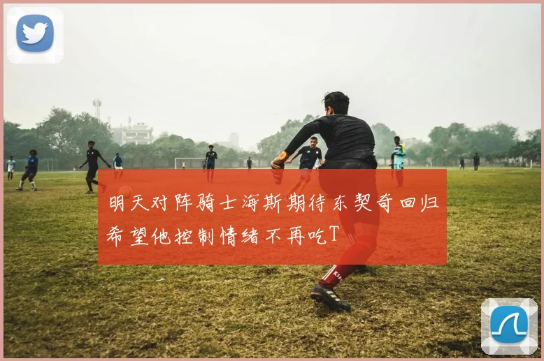 明天对阵骑士海斯期待东契奇回归希望他控制情绪不再吃T