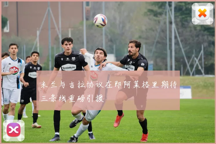 米兰与吉拉协议在即阿莱格里期待三条线重磅引援