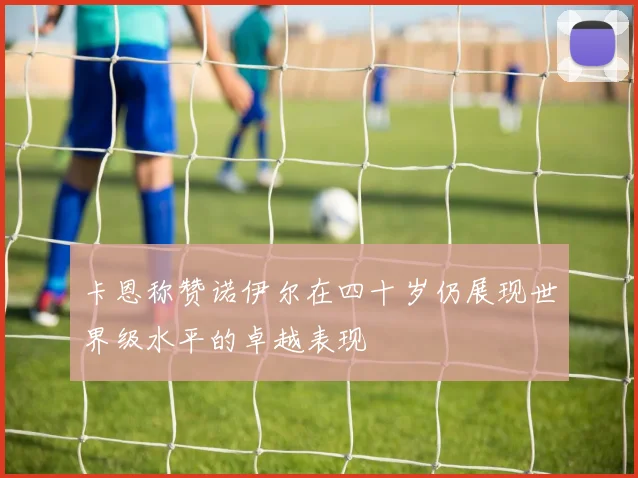 卡恩称赞诺伊尔在四十岁仍展现世界级水平的卓越表现