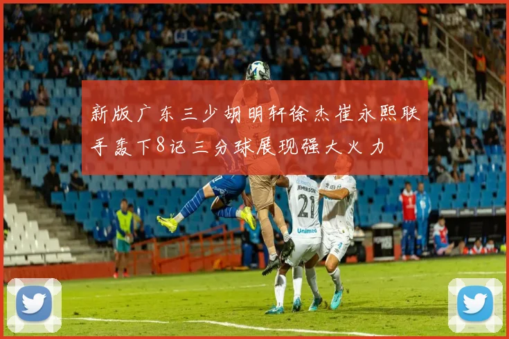 新版广东三少胡明轩徐杰崔永熙联手轰下8记三分球展现强大火力