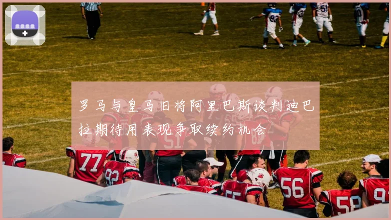 罗马与皇马旧将阿里巴斯谈判迪巴拉期待用表现争取续约机会