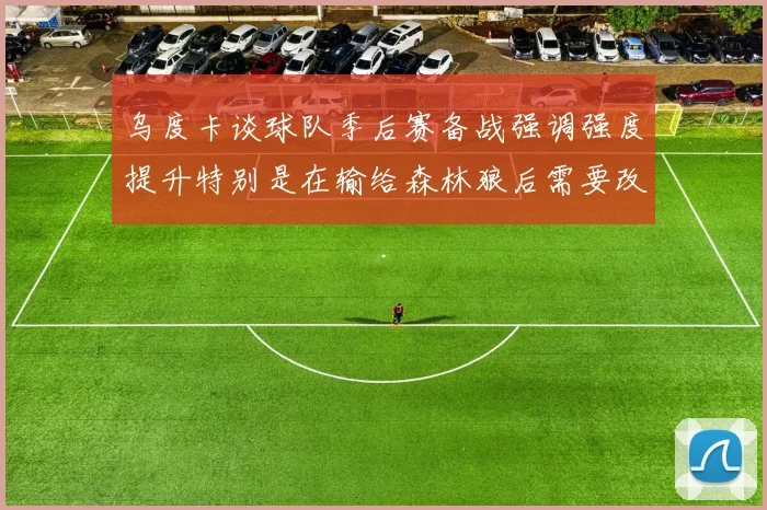 乌度卡谈球队季后赛备战强调强度提升特别是在输给森林狼后需要改进