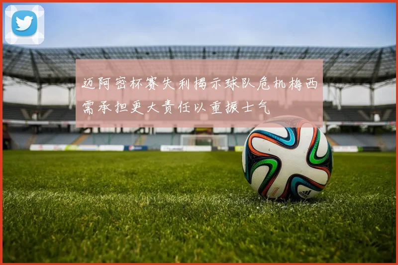 迈阿密杯赛失利揭示球队危机梅西需承担更大责任以重振士气
