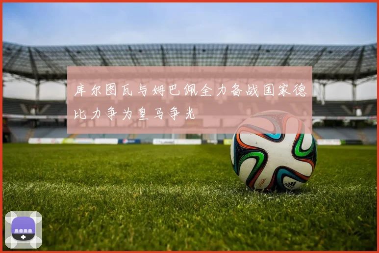 库尔图瓦与姆巴佩全力备战国家德比力争为皇马争光
