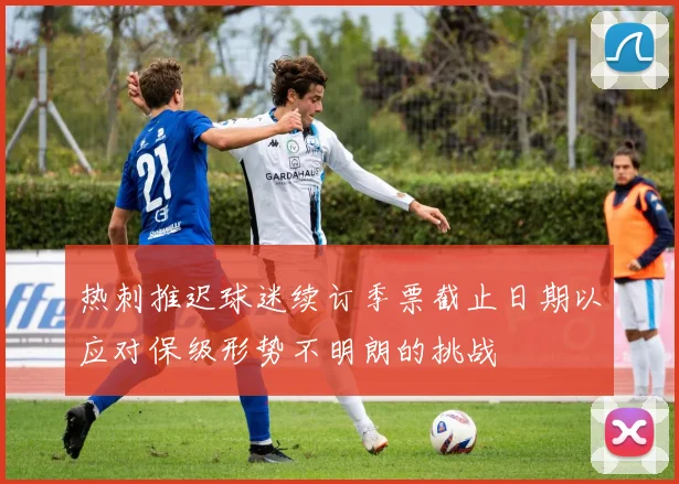热刺推迟球迷续订季票截止日期以应对保级形势不明朗的挑战