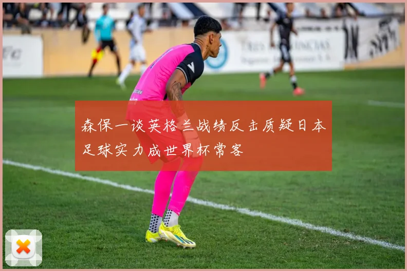 森保一谈英格兰战绩反击质疑日本足球实力成世界杯常客