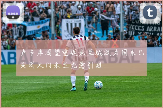 卢卡库渴望重返米兰城效力国米已关闭大门米兰无意引进