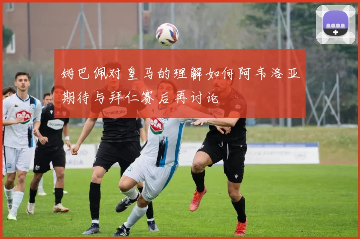 姆巴佩对皇马的理解如何阿韦洛亚期待与拜仁赛后再讨论