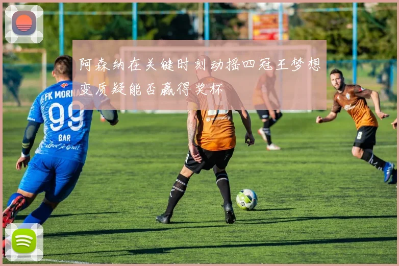 阿森纳在关键时刻动摇四冠王梦想变质疑能否赢得奖杯