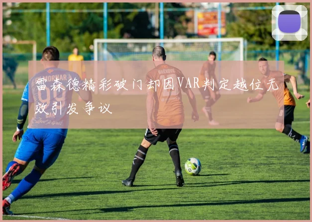 雷森德精彩破门却因VAR判定越位无效引发争议